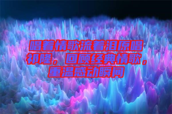 唱著情歌流著淚原唱祁隆，回顧經典情歌，重溫感動瞬間