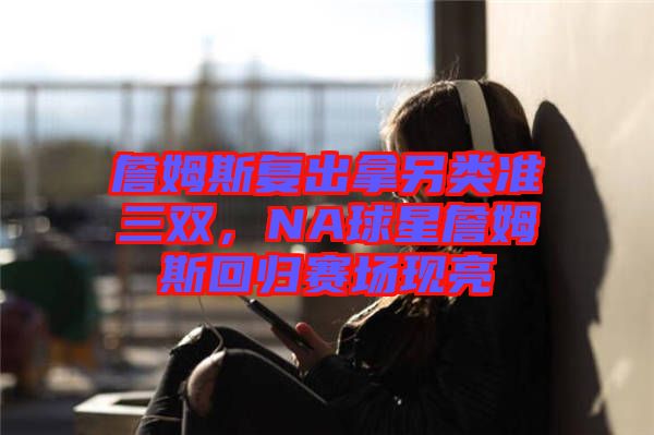 詹姆斯復出拿另類準三雙，NA球星詹姆斯回歸賽場現亮