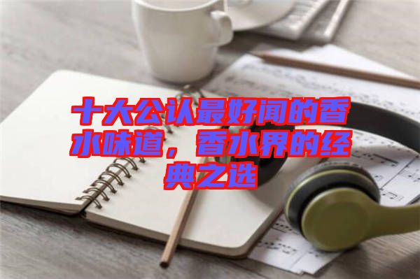 十大公認最好聞的香水味道，香水界的經典之選