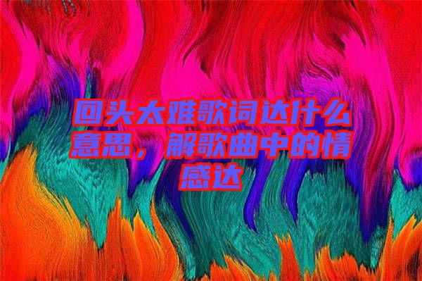 回頭太難歌詞達(dá)什么意思，解歌曲中的情感達(dá)