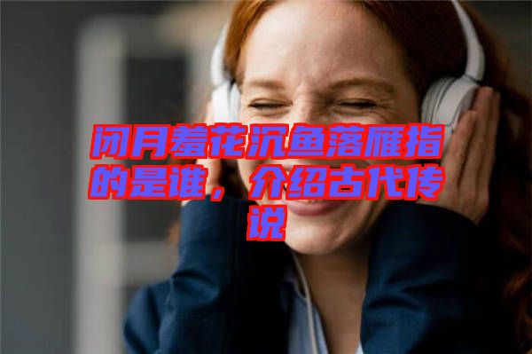 閉月羞花沉魚落雁指的是誰，介紹古代傳說