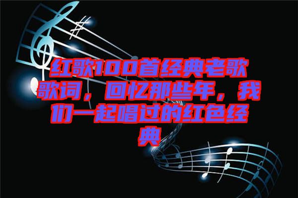 紅歌100首經(jīng)典老歌歌詞，回憶那些年，我們一起唱過(guò)的紅色經(jīng)典