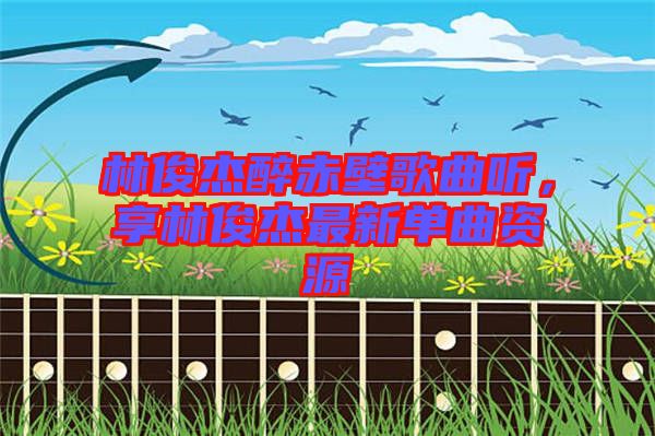 林俊杰醉赤壁歌曲聽，享林俊杰最新單曲資源
