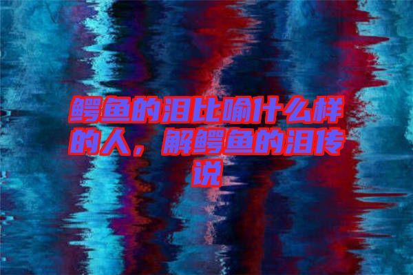 鱷魚的淚比喻什么樣的人，解鱷魚的淚傳說