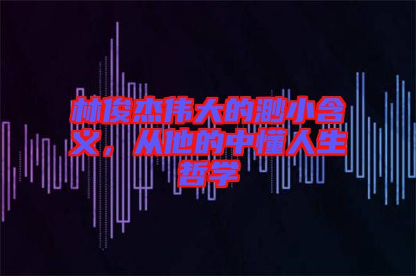 林俊杰偉大的渺小含義，從他的中懂人生哲學(xué)
