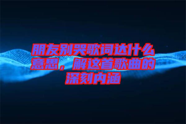 朋友別哭歌詞達(dá)什么意思，解這首歌曲的深刻內(nèi)涵
