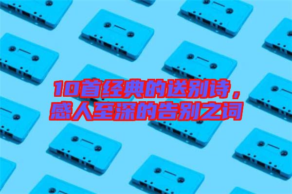 10首經(jīng)典的送別詩(shī)，感人至深的告別之詞