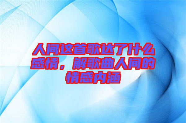 人間這首歌達了什么感情，解歌曲人間的情感內涵