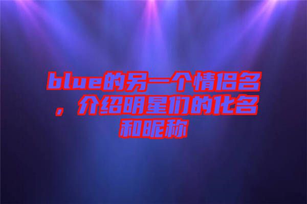 blue的另一個情侶名，介紹明星們的化名和昵稱