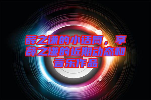 薛之謙的小話筒，享薛之謙的近期動態(tài)和音樂作品