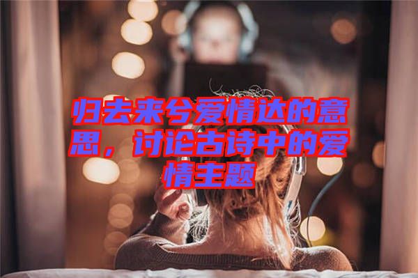 歸去來兮愛情達(dá)的意思，討論古詩中的愛情主題