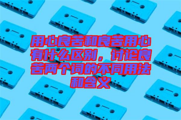 用心良苦和良苦用心有什么區別，討論良苦兩個詞的不同用法和含義