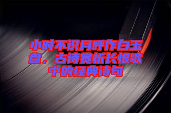 小時不識月呼作白玉盤，古詩賞析長恨歌中的經(jīng)典詩句