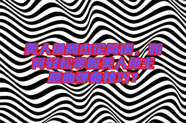 美人魚周杰倫簡譜，如何輕松掌握美人魚主題曲彈奏技巧？