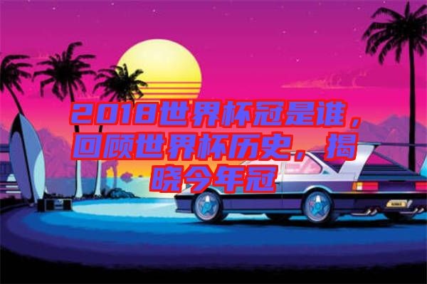 2018世界杯冠是誰，回顧世界杯歷史，揭曉今年冠