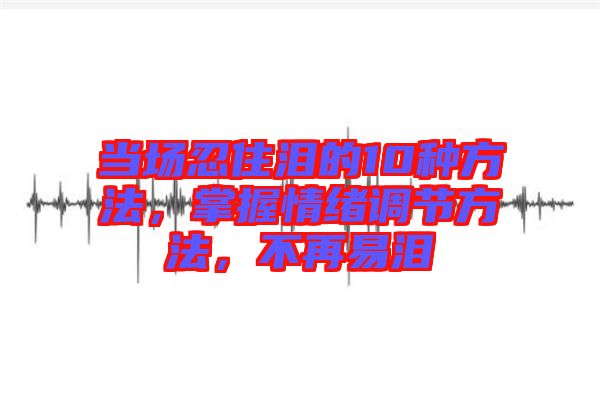 當場忍住淚的10種方法，掌握情緒調節方法，不再易淚