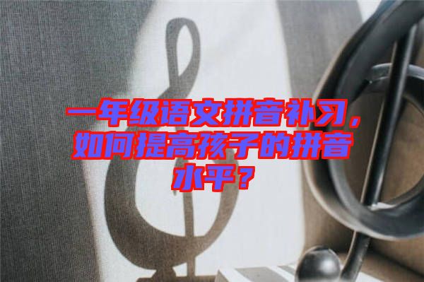 一年級(jí)語文拼音補(bǔ)習(xí)，如何提高孩子的拼音水平？
