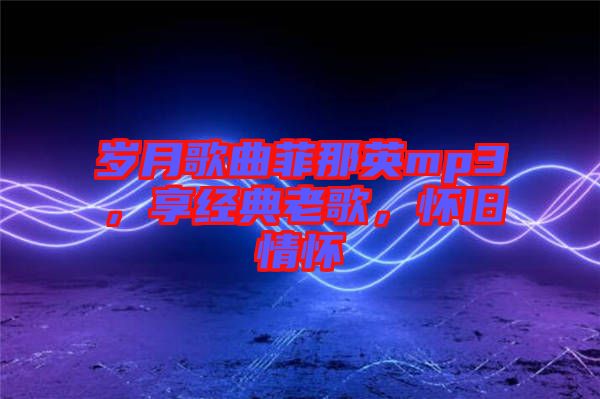 歲月歌曲菲那英mp3，享經典老歌，懷舊情懷