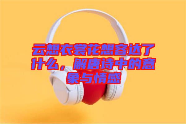 云想衣裳花想容達了什么，解唐詩中的意象與情感