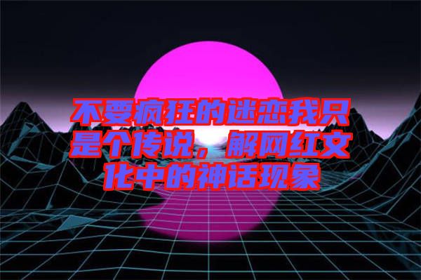 不要瘋狂的迷戀我只是個傳說，解網(wǎng)紅文化中的神話現(xiàn)象