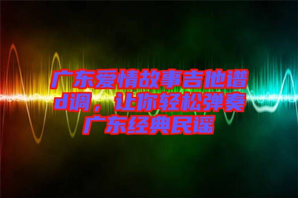 廣東愛情故事吉他譜d調，讓你輕松彈奏廣東經(jīng)典民謠