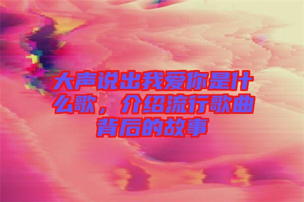 大聲說(shuō)出我愛(ài)你是什么歌，介紹流行歌曲背后的故事