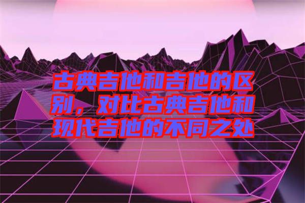 古典吉他和吉他的區別，對比古典吉他和現代吉他的不同之處