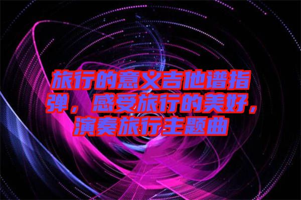 旅行的意義吉他譜指彈，感受旅行的美好，演奏旅行主題曲