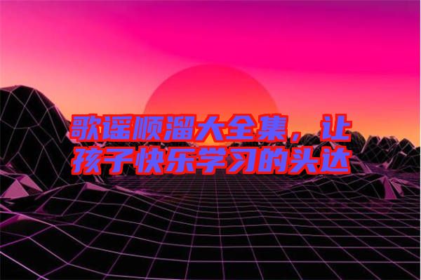 歌謠順溜大全集，讓孩子快樂(lè)學(xué)習(xí)的頭達(dá)