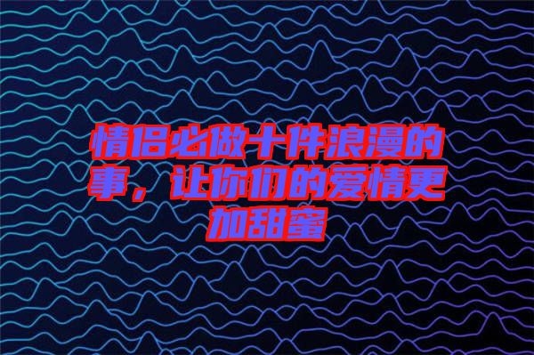 情侶必做十件浪漫的事，讓你們的愛情更加甜蜜