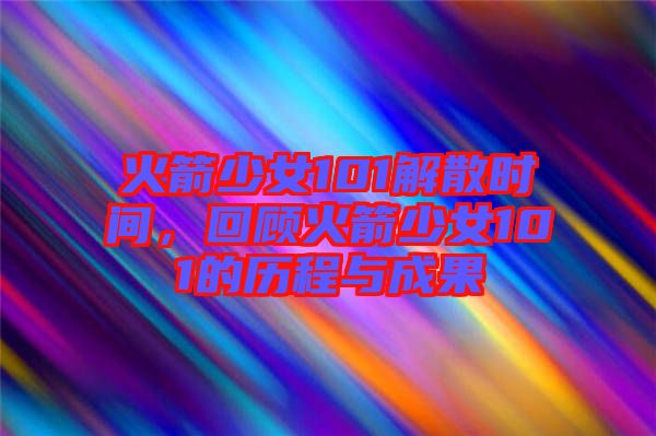 火箭少女101解散時間，回顧火箭少女101的歷程與成果