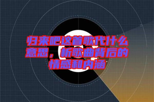 歸來吧這首歌代什么意思，析歌曲背后的情感和內涵