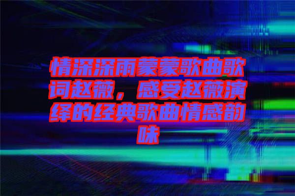 情深深雨蒙蒙歌曲歌詞趙薇，感受趙薇演繹的經典歌曲情感韻味