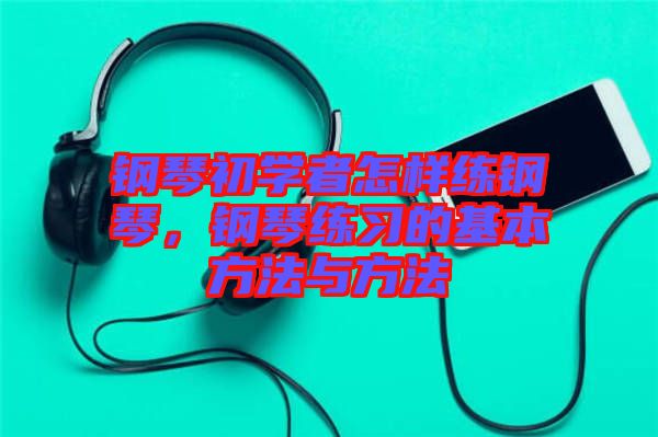 鋼琴初學者怎樣練鋼琴，鋼琴練習的基本方法與方法