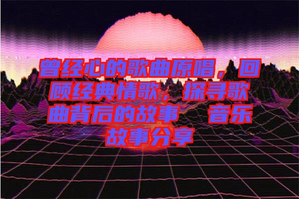曾經心的歌曲原唱，回顧經典情歌，探尋歌曲背后的故事  音樂故事分享