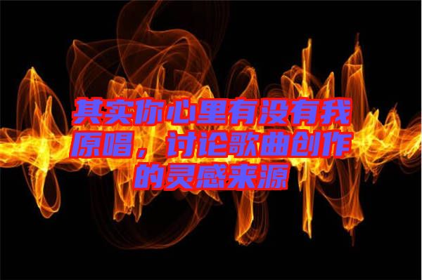 其實(shí)你心里有沒(méi)有我原唱，討論歌曲創(chuàng)作的靈感來(lái)源