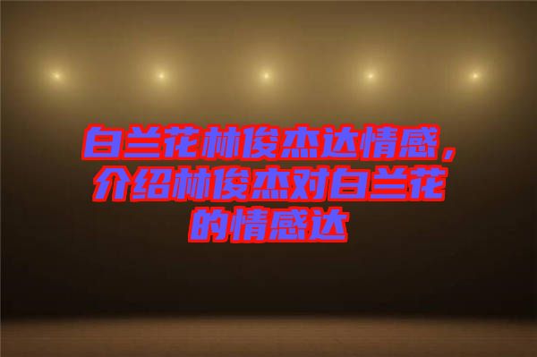 白蘭花林俊杰達(dá)情感，介紹林俊杰對白蘭花的情感達(dá)