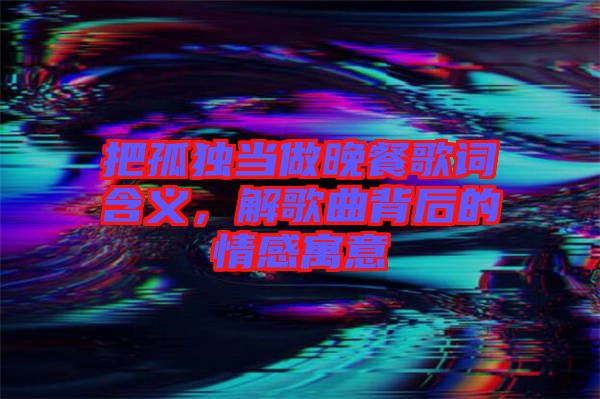 把孤獨當做晚餐歌詞含義，解歌曲背后的情感寓意