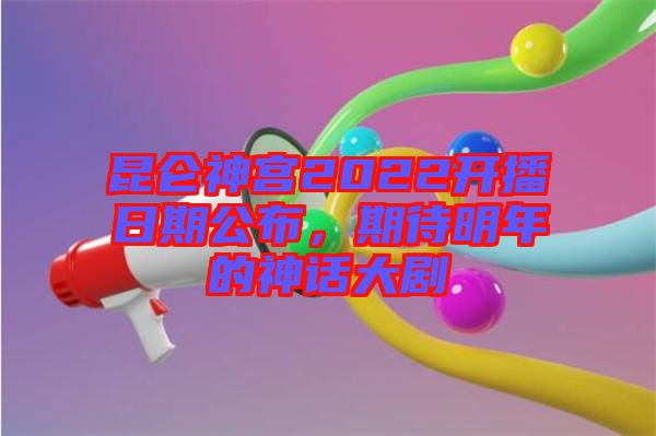 昆侖神宮2022開播日期公布，期待明年的神話大劇