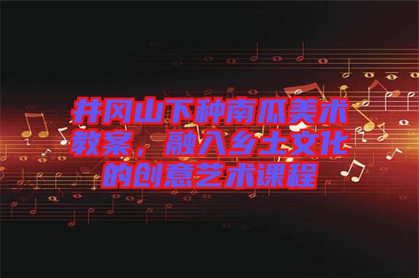 井岡山下種南瓜美術(shù)教案，融入鄉(xiāng)土文化的創(chuàng)意藝術(shù)課程