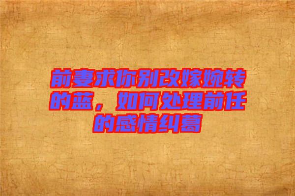 前妻求你別改嫁婉轉的藍，如何處理前任的感情糾葛