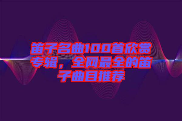 笛子名曲100首欣賞專輯，全網最全的笛子曲目推薦