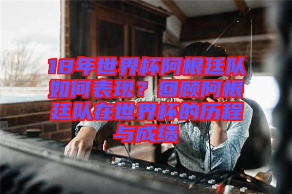 18年世界杯阿根廷隊如何表現(xiàn)？回顧阿根廷隊在世界杯的歷程與成績