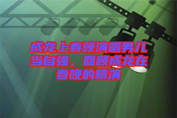 成龍上春晚演唱男兒當自強，回顧成龍在春晚的精演