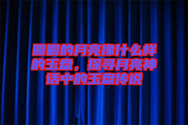 圓圓的月亮像什么樣的玉盤，探尋月亮神話中的玉盤傳說