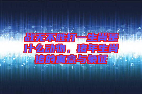 戰無不勝打一生肖是什么動物，豬年生肖豬的寓意與象征