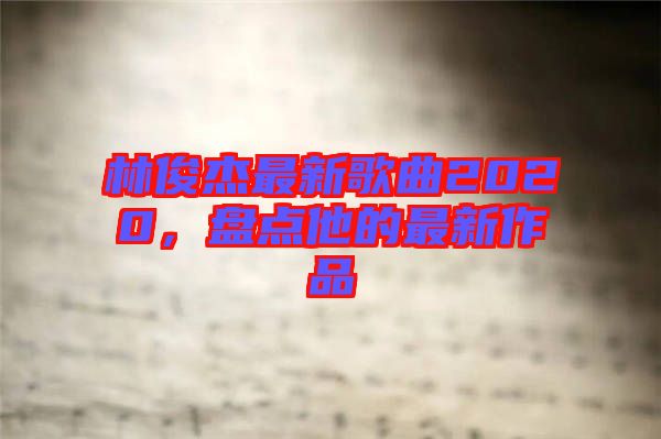 林俊杰最新歌曲2020，盤點(diǎn)他的最新作品