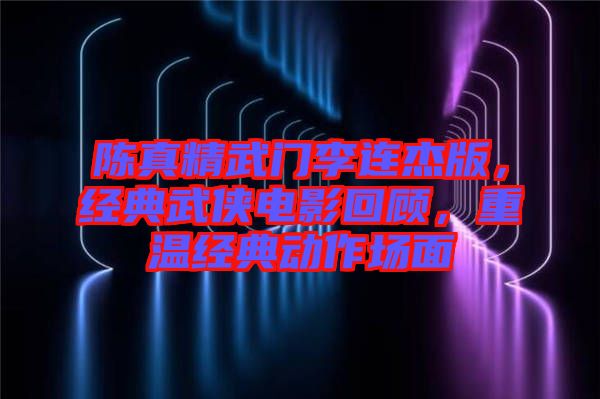 陳真精武門李連杰版，經典武俠電影回顧，重溫經典動作場面