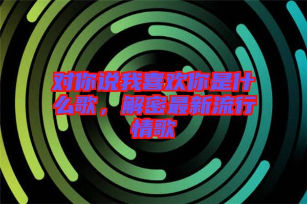 對(duì)你說(shuō)我喜歡你是什么歌，解密最新流行情歌