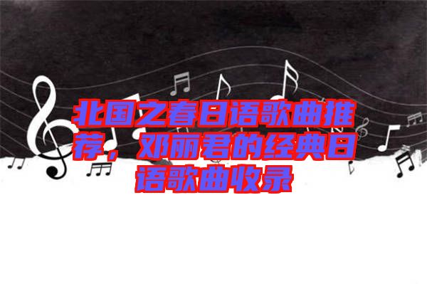 北國(guó)之春日語(yǔ)歌曲推薦，鄧麗君的經(jīng)典日語(yǔ)歌曲收錄